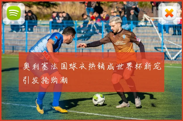 奥利塞法国球衣热销成世界杯新宠引发抢购潮