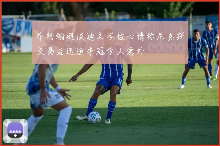 乔约翰逊谈迪文岑佐心情称尼克斯交易后迅速夺冠令人意外