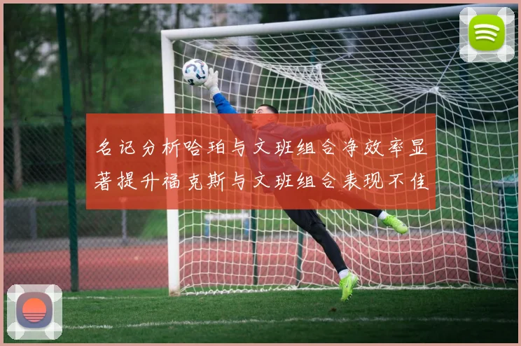 名记分析哈珀与文班组合净效率显著提升福克斯与文班组合表现不佳差距明显