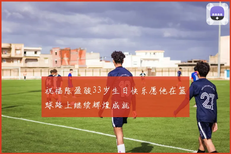 祝福陈盈骏33岁生日快乐愿他在篮球路上继续辉煌成就