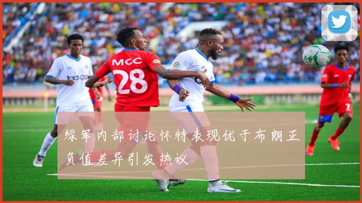绿军内部讨论怀特表现优于布朗正负值差异引发热议