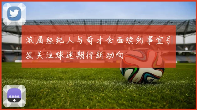 浓眉经纪人与奇才会面续约事宜引发关注球迷期待新动向