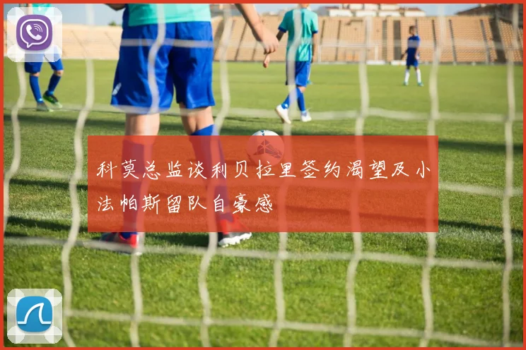 科莫总监谈利贝拉里签约渴望及小法帕斯留队自豪感