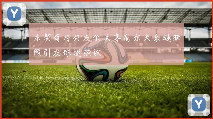 东契奇与好友们共享高尔夫乐趣晒照引发球迷热议