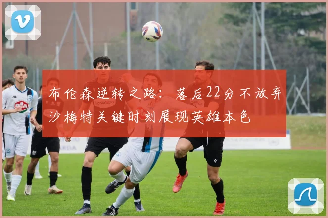 布伦森逆转之路：落后22分不放弃沙梅特关键时刻展现英雄本色