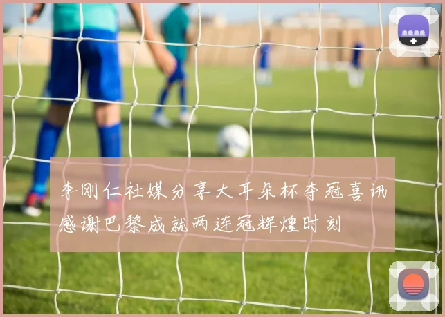 李刚仁社媒分享大耳朵杯夺冠喜讯感谢巴黎成就两连冠辉煌时刻