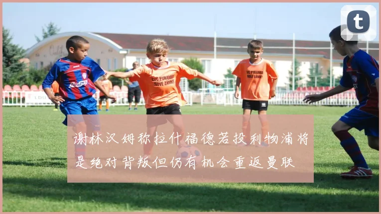 谢林汉姆称拉什福德若投利物浦将是绝对背叛但仍有机会重返曼联