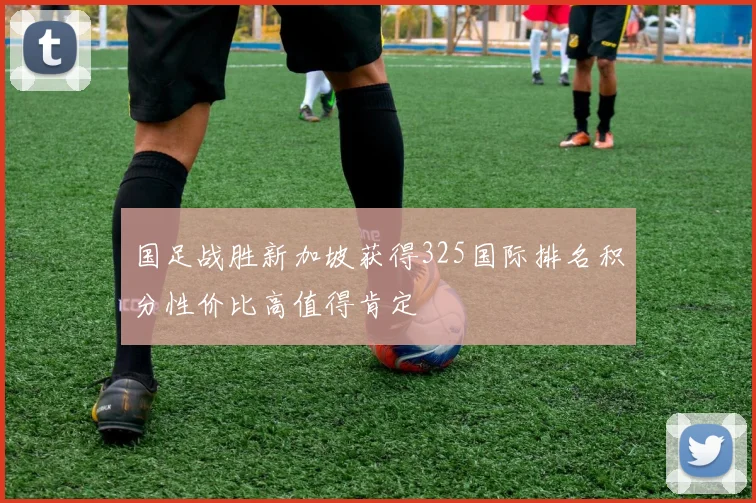 国足战胜新加坡获得325国际排名积分性价比高值得肯定