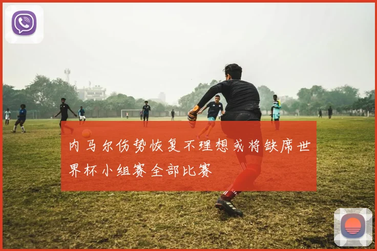 内马尔伤势恢复不理想或将缺席世界杯小组赛全部比赛