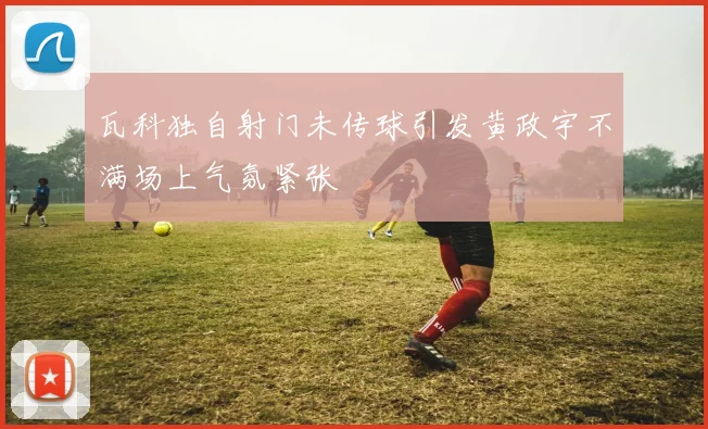 瓦科独自射门未传球引发黄政宇不满场上气氛紧张