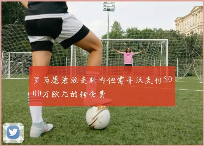 罗马愿意放走科内但需齐沃支付5000万欧元的转会费