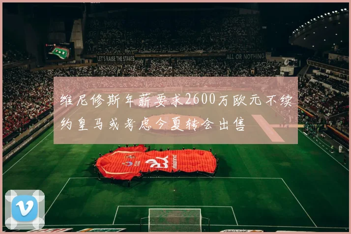 维尼修斯年薪要求2600万欧元不续约皇马或考虑今夏转会出售