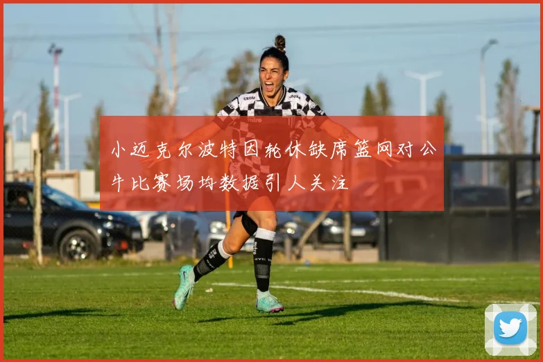 小迈克尔波特因轮休缺席篮网对公牛比赛场均数据引人关注