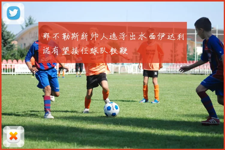 那不勒斯新帅人选浮出水面伊达利诺有望接任球队教鞭