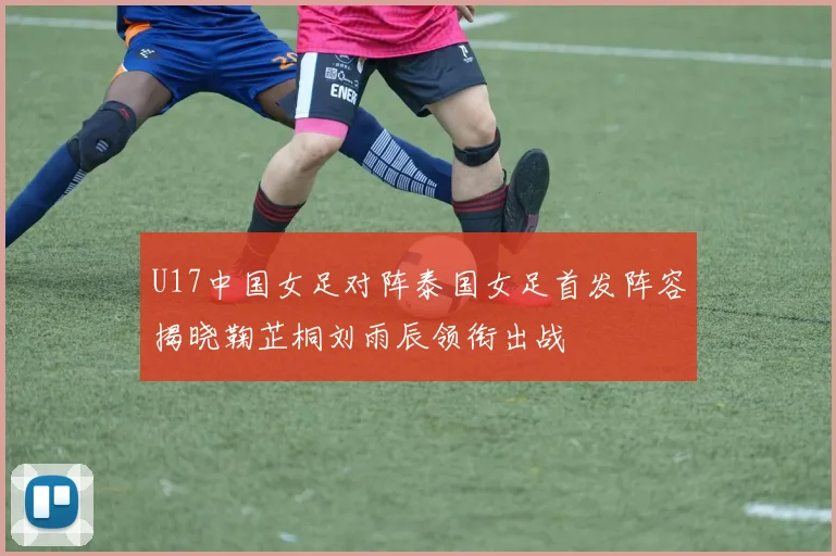 U17中国女足对阵泰国女足首发阵容揭晓鞠芷桐刘雨辰领衔出战