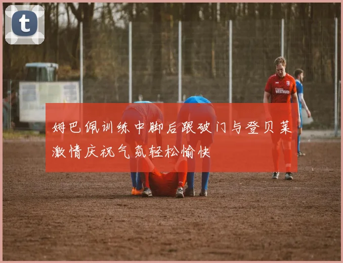 姆巴佩训练中脚后跟破门与登贝莱激情庆祝气氛轻松愉快