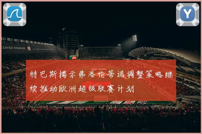 特巴斯揭示弗洛伦蒂诺调整策略继续推动欧洲超级联赛计划