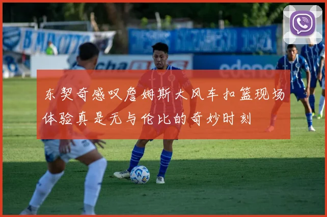 东契奇感叹詹姆斯大风车扣篮现场体验真是无与伦比的奇妙时刻