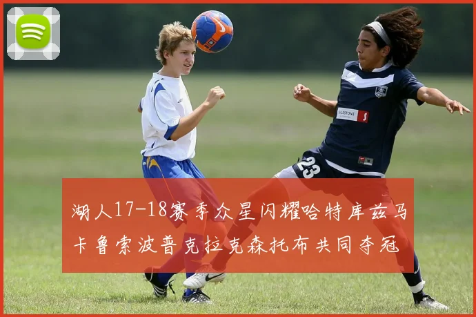 湖人17-18赛季众星闪耀哈特库兹马卡鲁索波普克拉克森托布共同夺冠的辉煌时刻