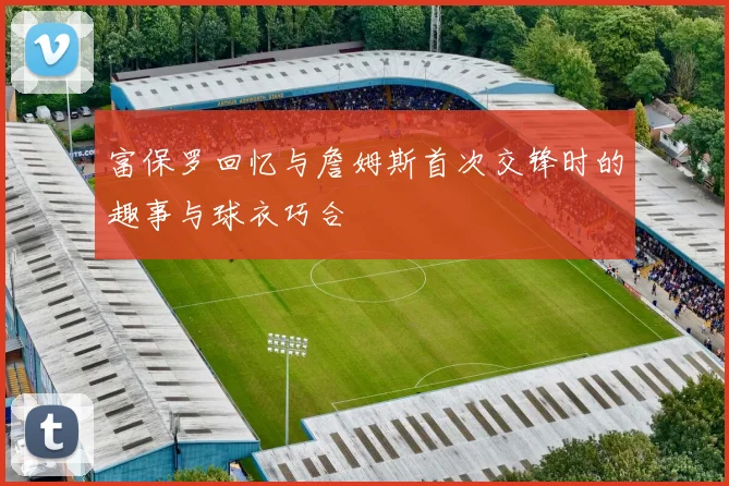 富保罗回忆与詹姆斯首次交锋时的趣事与球衣巧合