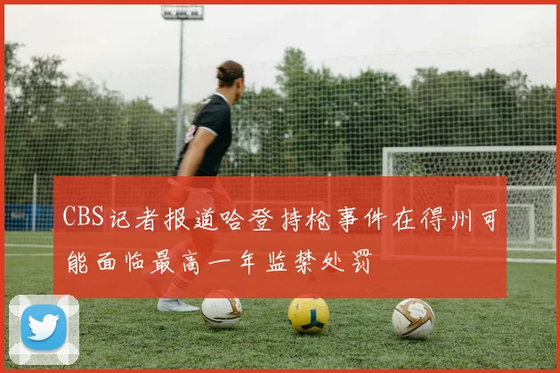 CBS记者报道哈登持枪事件在得州可能面临最高一年监禁处罚