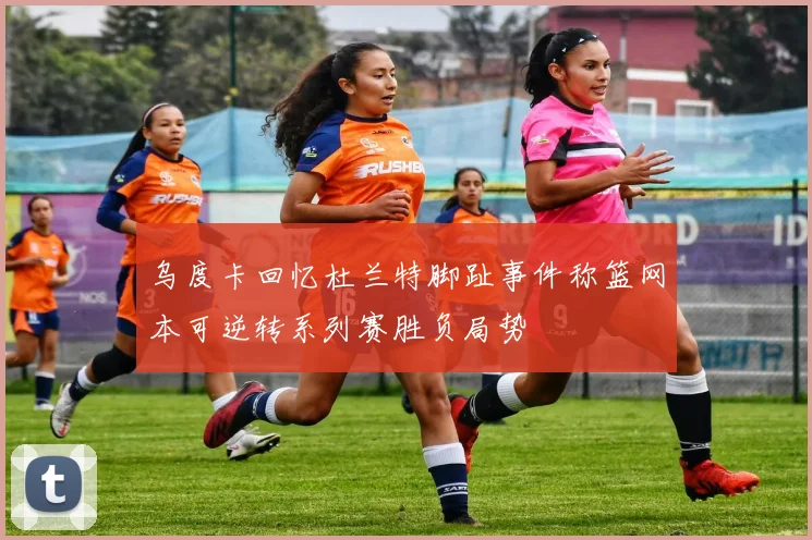 乌度卡回忆杜兰特脚趾事件称篮网本可逆转系列赛胜负局势