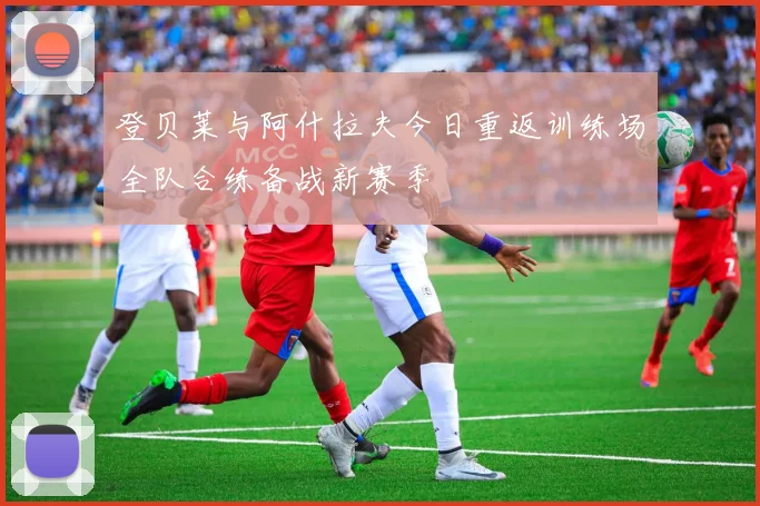 登贝莱与阿什拉夫今日重返训练场全队合练备战新赛季